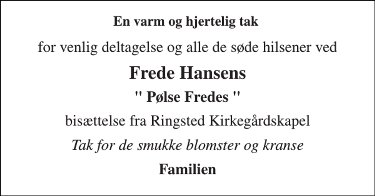 <p>En varm og hjertelig tak<br />for venlig deltagelse og alle de søde hilsener ved<br />Frede Hansens<br />" Pølse Fredes "<br />bisættelse fra Ringsted Kirkegårdskapel<br />Tak for de smukke blomster og kranse<br />Familien</p>