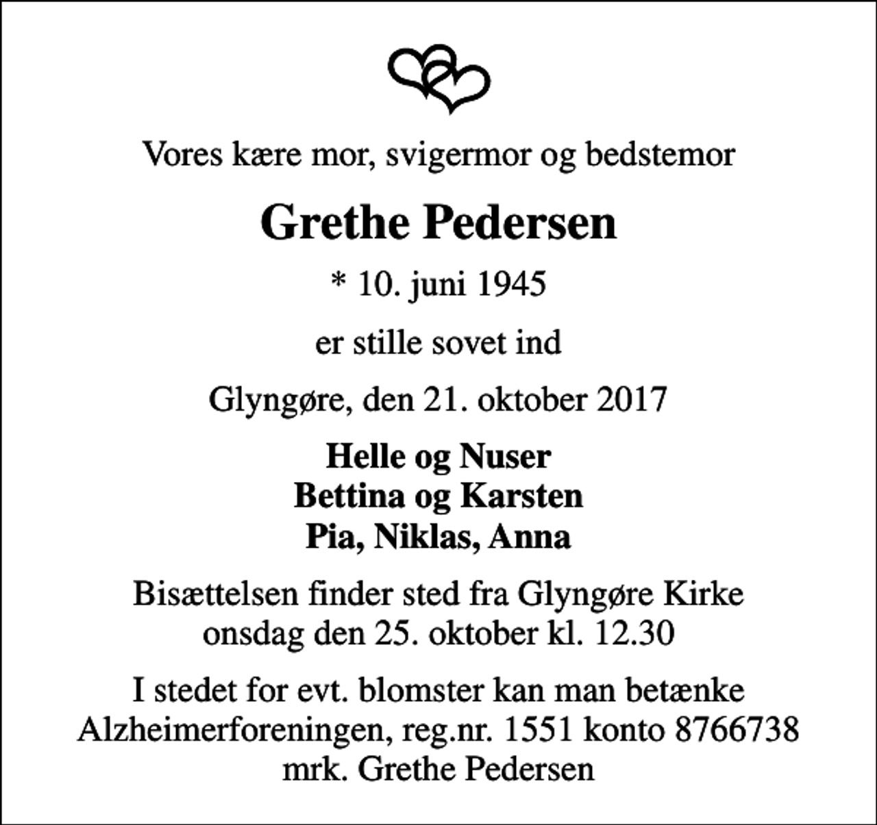 <p>Vores kære mor, svigermor og bedstemor<br />Grethe Pedersen<br />* 10. juni 1945<br />er stille sovet ind<br />Glyngøre, den 21. oktober 2017<br />Helle og Nuser Bettina og Karsten Pia, Niklas, Anna<br />Bisættelsen finder sted fra Glyngøre Kirke onsdag den 25. oktober kl. 12.30<br />I stedet for evt. blomster kan man betænke<br />Alzheimerforeningen reg.nr.1551konto8766738mrk. Grethe<br />Pedersen</p>