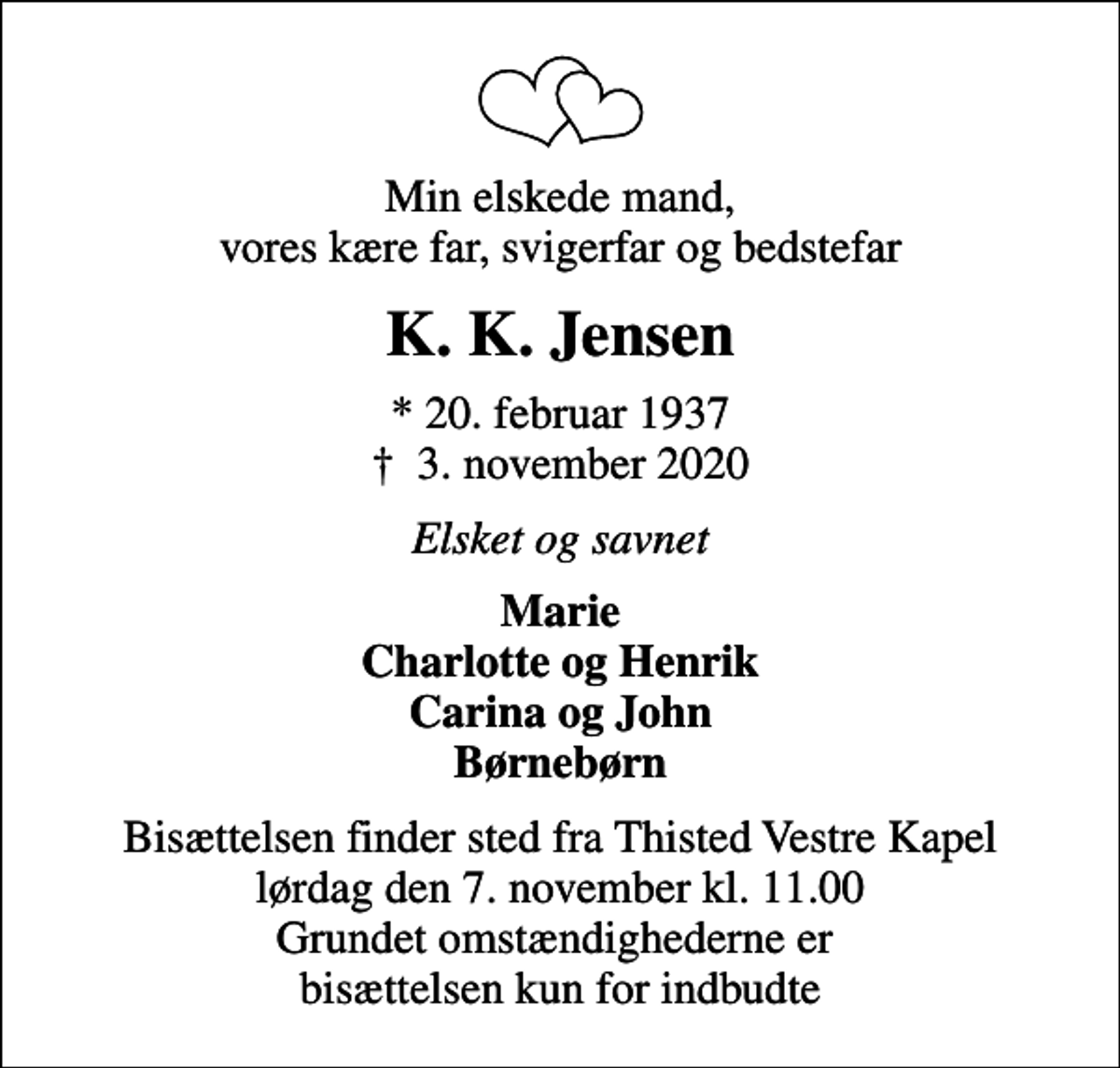 <p>Min elskede mand, vores kære far, svigerfar og bedstefar<br />K. K. Jensen<br />* 20. februar 1937<br />✝ 3. november 2020<br />Elsket og savnet<br />Marie Charlotte og Henrik Carina og John Børnebørn<br />Bisættelsen finder sted fra Thisted Vestre Kapel lørdag den 7. november kl. 11.00 Grundet omstændighederne er bisættelsen kun for indbudte</p>