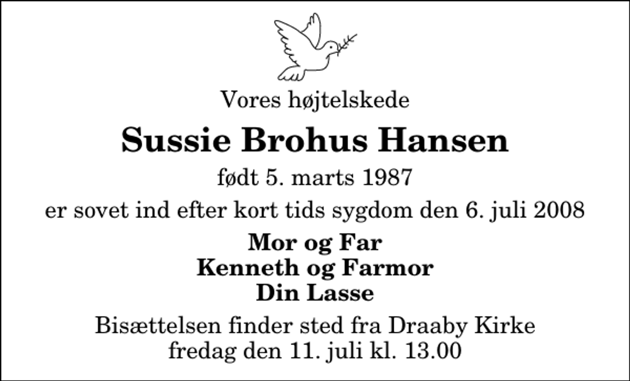 <p>Vores højtelskede<br />Sussie Brohus Hansen<br />født 5. marts 1987<br />er sovet ind efter kort tids sygdom den 6. juli 2008<br />Mor og Far Kenneth og Farmor Din Lasse<br />Bisættelsen finder sted fra Draaby Kirke fredag den 11. juli kl. 13.00</p>