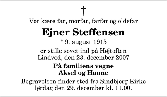 <p>Vor kære far, morfar, farfar og oldefar<br />Ejner Steffensen<br />* 9. august 1915<br />er stille sovet ind på Højtoften Lindved, den 23. december 2007<br />På familiens vegne Aksel og Hanne<br />Begravelsen finder sted fra Sindbjerg Kirke lørdag den 29. december kl. 11.00</p>