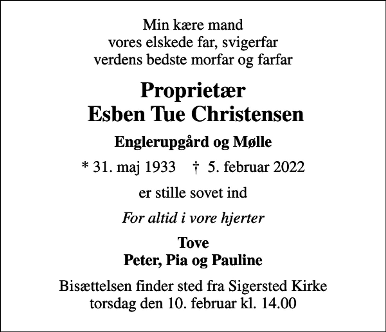 <p>Min kære mand vores elskede far, svigerfar verdens bedste morfar og farfar<br />Proprietær Esben Tue Christensen<br />Englerupgård og Mølle<br />* 31. maj 1933 ✝ 5. februar 2022<br />er stille sovet ind<br />For altid i vore hjerter<br />Tove Peter, Pia og Pauline<br />Bisættelsen finder sted fra Sigersted Kirke torsdag den 10. februar kl. 14.00</p>