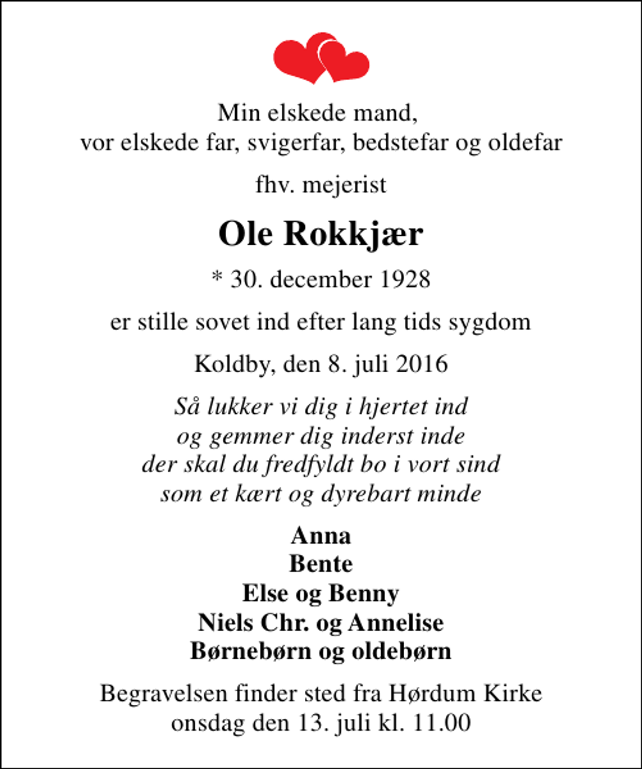 <p>Min elskede mand, vor elskede far, svigerfar, bedstefar og oldefar<br />fhv. mejerist<br />Ole Rokkjær<br />* 30. december 1928<br />er stille sovet ind efter lang tids sygdom<br />Koldby, den 8. juli 2016<br />Så lukker vi dig i hjertet ind og gemmer dig inderst inde der skal du fredfyldt bo i vort sind som et kært og dyrebart minde<br />Anna Bente Else og Benny Niels Chr. og Annelise Børnebørn og oldebørn<br />Begravelsen finder sted fra Hørdum Kirke onsdag den 13. juli kl. 11.00</p>