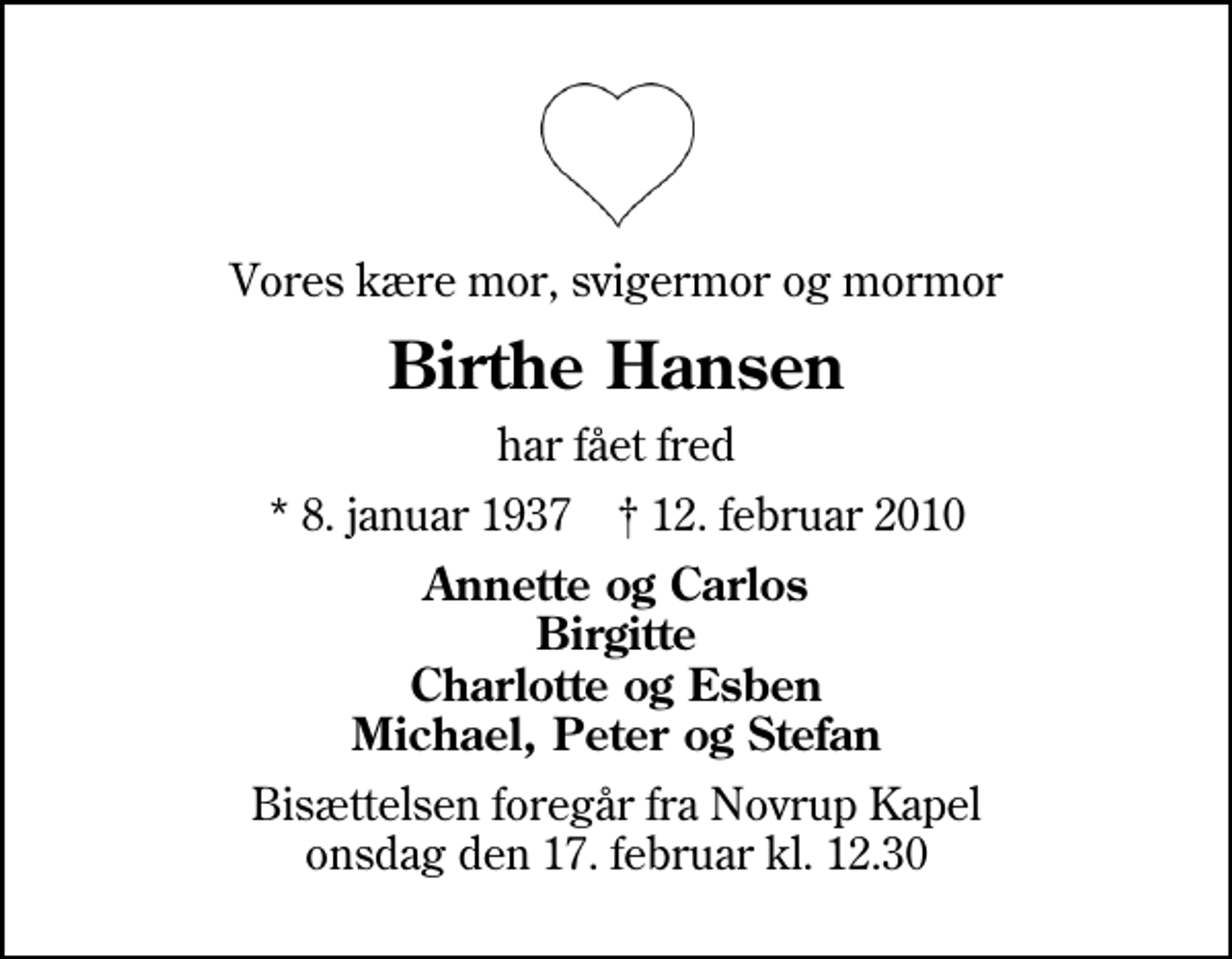 <p>Vores kære mor, svigermor og mormor<br />Birthe Hansen<br />har fået fred<br />* 8. januar 1937 ✝ 12. februar 2010<br />Annette og Carlos Birgitte Charlotte og Esben Michael, Peter og Stefan<br />Bisættelsen foregår fra Novrup Kapel onsdag den 17. februar kl. 12.30</p>