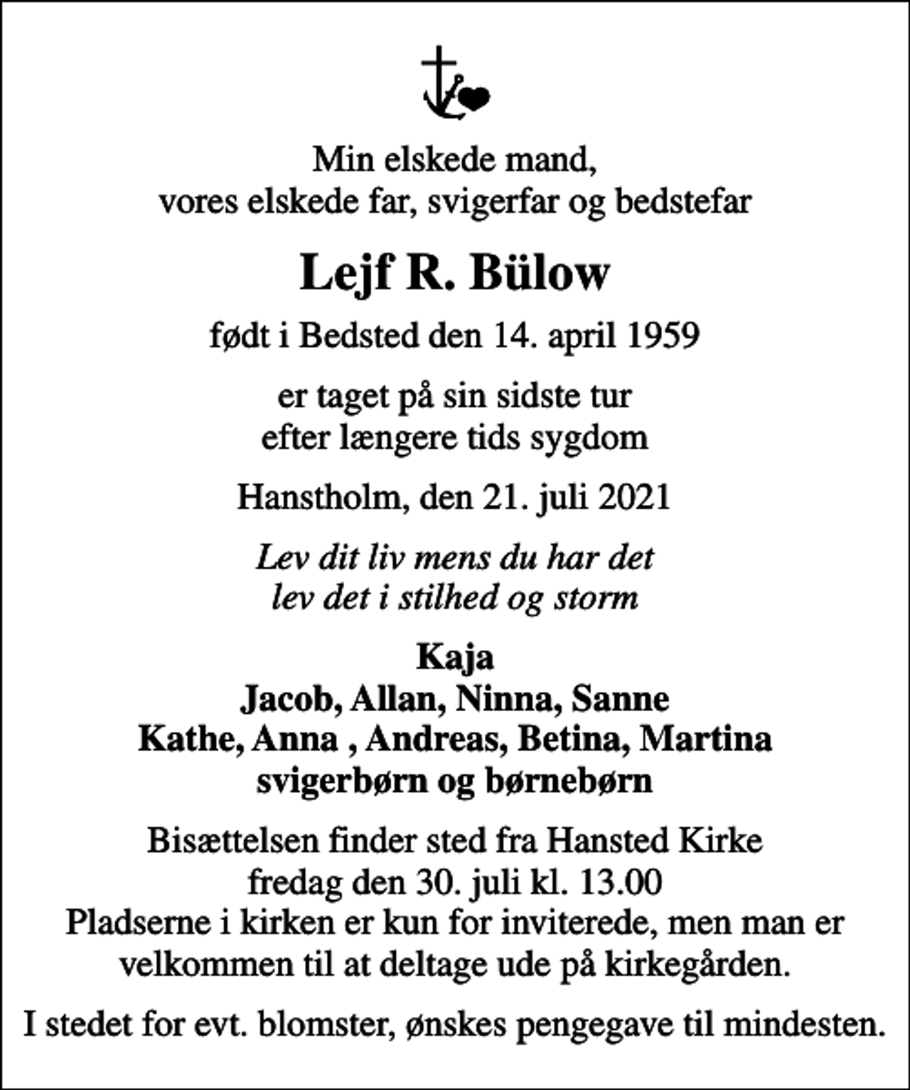 <p>Min elskede mand, vores elskede far, svigerfar og bedstefar<br />Lejf R. Bülow<br />født i Bedsted den 14. april 1959<br />er taget på sin sidste tur efter længere tids sygdom<br />Hanstholm, den 21. juli 2021<br />Lev dit liv mens du har det lev det i stilhed og storm<br />Kaja Jacob, Allan, Ninna, Sanne Kathe, Anna , Andreas, Betina, Martina svigerbørn og børnebørn<br />Bisættelsen finder sted fra Hansted Kirke fredag den 30. juli kl. 13.00 Pladserne i kirken er kun for inviterede, men man er velkommen til at deltage ude på kirkegården.<br />I stedet for evt. blomster, ønskes pengegave til mindesten.</p>