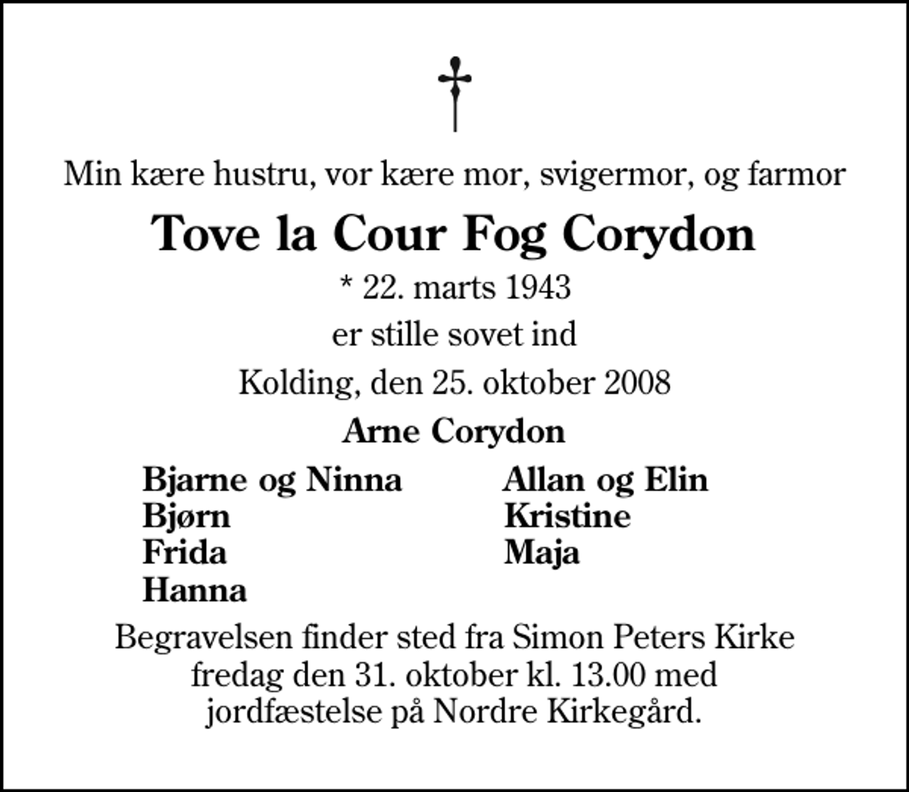 <p>Min kære hustru, vor kære mor, svigermor, og farmor<br />Tove la Cour Fog Corydon<br />* 22. marts 1943<br />er stille sovet ind<br />Kolding, den 25. oktober 2008<br />Arne Corydon<br />Bjarne og Ninna<br />Allan og Elin<br />Bjørn<br />Kristine<br />Frida<br />Maja<br />Hanna<br />Begravelsen finder sted fra Simon Peters Kirke fredag den 31. oktober kl. 13.00 med jordfæstelse på Nordre Kirkegård.</p>