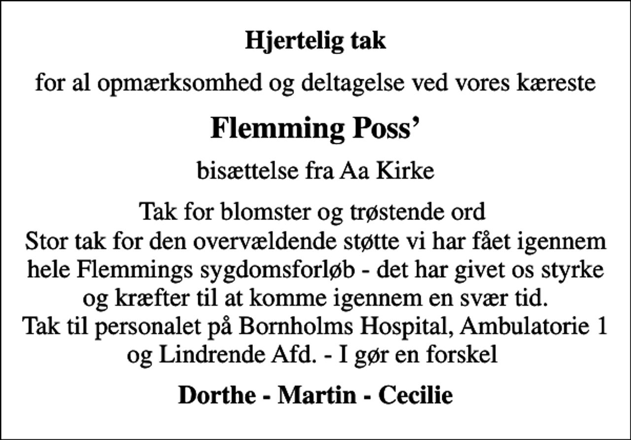 <p>Hjertelig tak<br />for al opmærksomhed og deltagelse ved vores kæreste<br />Flemming Poss<br />bisættelse fra Aa Kirke<br />Tak for blomster og trøstende ord Stor tak for den overvældende støtte vi har fået igennem hele Flemmings sygdomsforløb - det har givet os styrke og kræfter til at komme igennem en svær tid. Tak til personalet på Bornholms Hospital, Ambulatorie 1 og Lindrende Afd. - I gør en forskel<br />Dorthe - Martin - Cecilie</p>