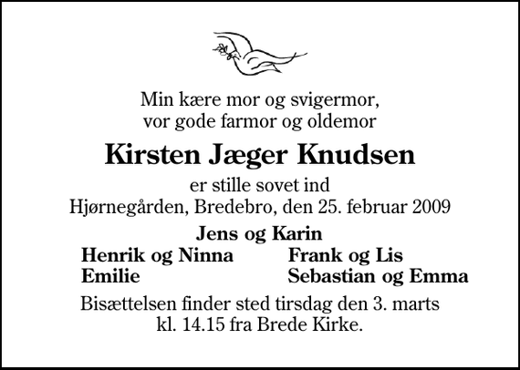 <p>Min kære mor og svigermor, vor gode farmor og oldemor<br />Kirsten Jæger Knudsen<br />er stille sovet ind Hjørnegården, Bredebro, den 25. februar 2009<br />Jens og Karin<br />Henrik og Ninna<br />Frank og Lis<br />Emilie<br />Sebastian og Emma<br />Bisættelsen finder sted tirsdag den 3. marts kl. 14.15 fra Brede Kirke</p>