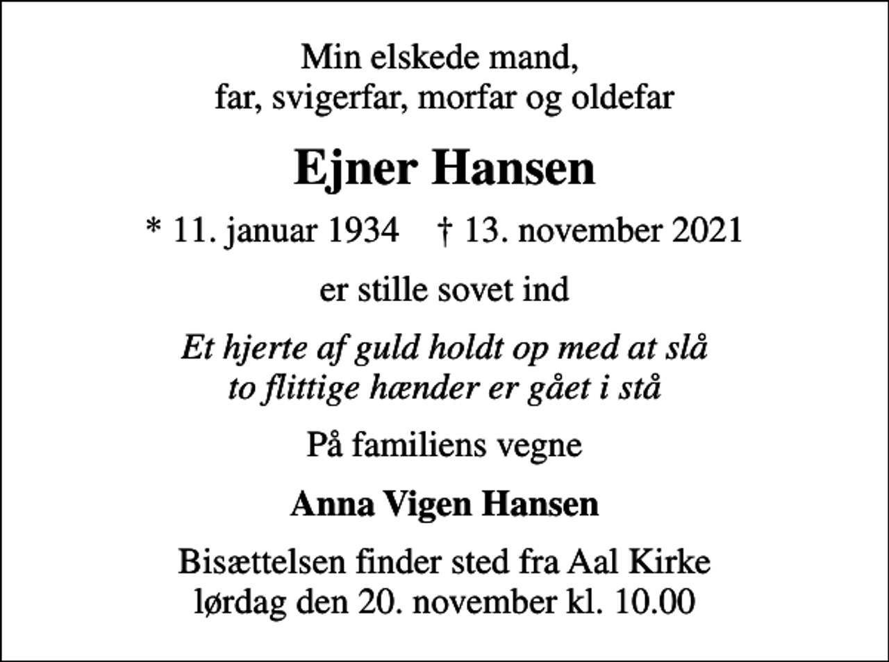 <p>Min elskede mand, far, svigerfar, morfar og oldefar<br />Ejner Hansen<br />* 11. januar 1934 ✝ 13. november 2021<br />er stille sovet ind<br />Et hjerte af guld holdt op med at slå to flittige hænder er gået i stå<br />På familiens vegne<br />Anna Vigen Hansen<br />Bisættelsen finder sted fra Aal Kirke lørdag den 20. november kl. 10.00</p>