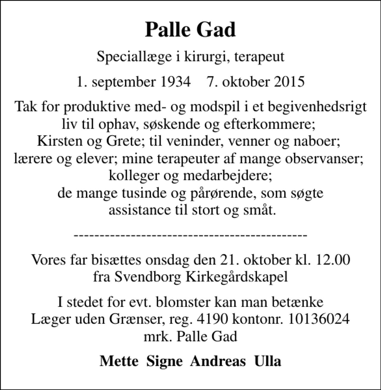 <p>Palle Gad<br />Speciallæge i kirurgi, terapeut<br />1. september 1934 7. oktober 2015<br />Tak for produktive med- og modspil i et begivenhedsrigt liv til ophav, søskende og efterkommere; Kirsten og Grete; til veninder, venner og naboer; lærere og elever; mine terapeuter af mange observanser; kolleger og medarbejdere; de mange tusinde og pårørende, som søgte assistance til stort og småt.<br />---------------------------------------------<br />Vores far bisættes onsdag den 21. oktober kl. 12.00 fra Svendborg Kirkegårdskapel<br />I stedet for evt. blomster kan man betænke<br />Læger uden Grænser reg.4190kontonr.10136024mrk. Palle<br />Gad<br />Mette Signe Andreas Ulla</p>