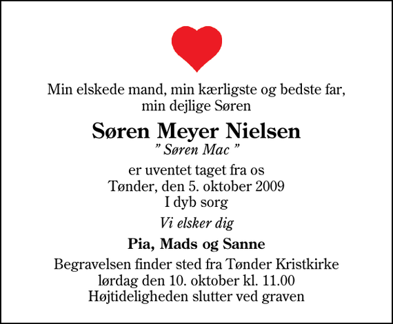 <p>Min elskede mand, min kærligste og bedste far, min dejlige Søren<br />Søren Meyer Nielsen<br />Søren Mac<br />er uventet taget fra os Tønder, den 5. oktober 2009 I dyb sorg<br />Vi elsker dig<br />Pia, Mads og Sanne<br />Begravelsen finder sted fra Tønder Kristkirke lørdag den 10. oktober kl. 11.00 Højtideligheden slutter ved graven</p>