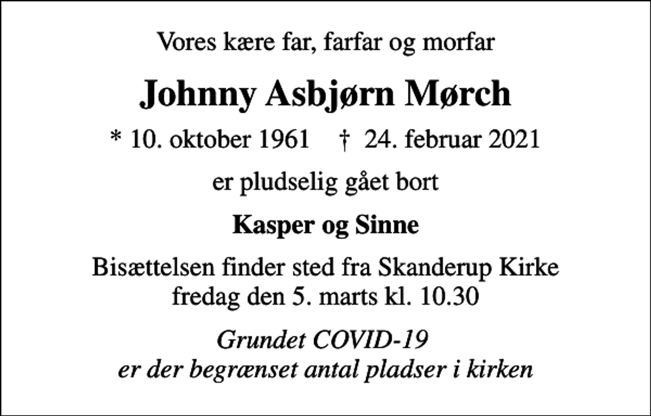 <p>Vores kære far, farfar og morfar<br />Johnny Asbjørn Mørch<br />* 10. oktober 1961 ✝ 24. februar 2021<br />er pludselig gået bort<br />Kasper og Sinne<br />Bisættelsen finder sted fra Skanderup Kirke fredag den 5. marts kl. 10.30<br />Grundet COVID-19 er der begrænset antal pladser i kirken</p>
