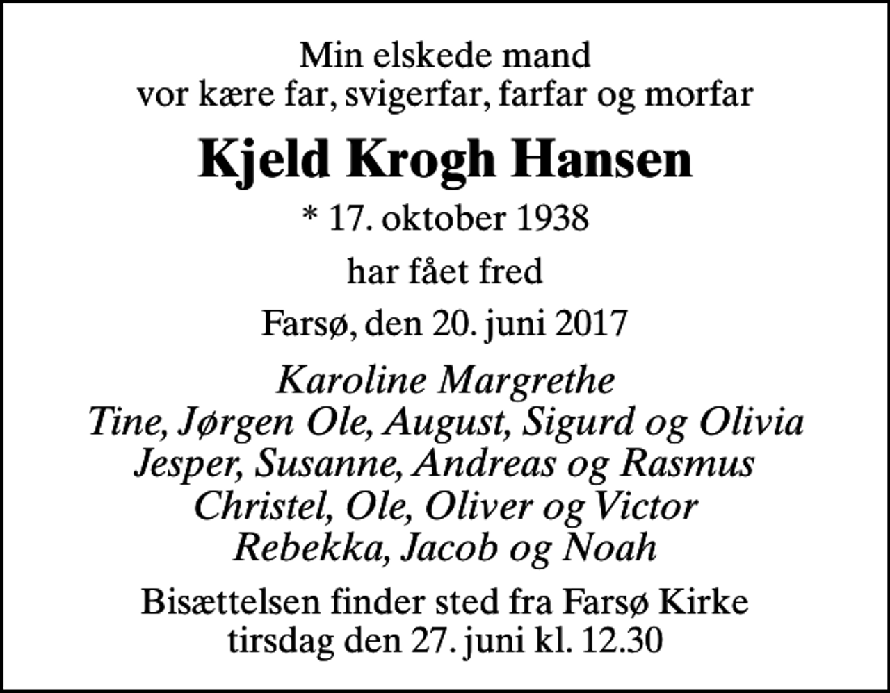 <p>Min elskede mand vor kære far, svigerfar, farfar og morfar<br />Kjeld Krogh Hansen<br />* 17. oktober 1938<br />har fået fred<br />Farsø, den 20. juni 2017<br />Karoline Margrethe Tine, Jørgen Ole, August, Sigurd og Olivia Jesper, Susanne, Andreas og Rasmus Christel, Ole, Oliver og Victor Rebekka, Jacob og Noah<br />Bisættelsen har fundet sted Tak for blomster og venlig deltagelse</p>