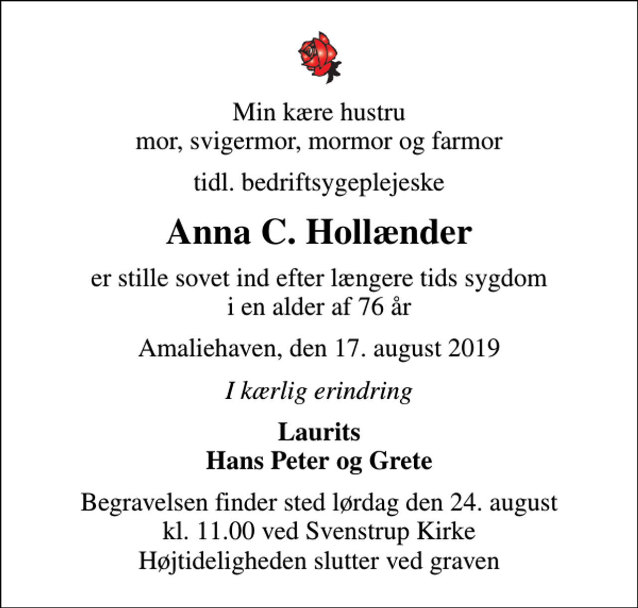 <p>Min kære hustru mor, svigermor, mormor og farmor<br />tidl. bedriftsygeplejeske<br />Anna C. Hollænder<br />er stille sovet ind efter længere tids sygdom i en alder af 76 år<br />Amaliehaven, den 17. august 2019<br />I kærlig erindring<br />Laurits Hans Peter og Grete<br />Begravelsen finder sted lørdag den 24. august kl. 11.00 ved Svenstrup Kirke Højtideligheden slutter ved graven</p>
