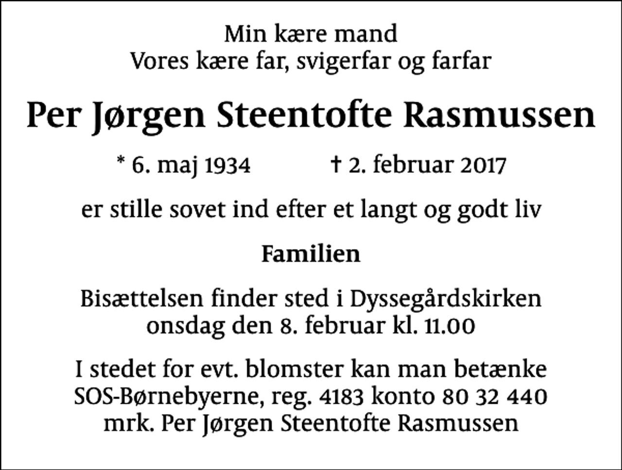 <p>Min kære mand Vores kære far, svigerfar og farfar<br />Per Jørgen Steentofte Rasmussen<br />* 6. maj 1934 ✝ 2. februar 2017<br />er stille sovet ind efter et langt og godt liv<br />Familien<br />Bisættelsen finder sted i Dyssegårdskirken onsdag den 8. februar kl. 11.00<br />I stedet for evt. blomster kan man betænke<br />SOS-Børnebyerne reg.4183konto8032440mrk. Per Jørgen Steentofte<br />Rasmussen</p>