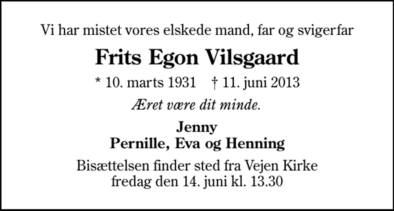 <p>Vi har mistet vores elskede mand, far og svigerfar<br />Frits Egon Vilsgaard<br />* 10. marts 1931 ✝ 11. juni 2013<br />Æret være dit minde.<br />Jenny Pernille, Eva og Henning<br />Bisættelsen finder sted fra Vejen Kirke fredag den 14. juni kl. 13.30</p>