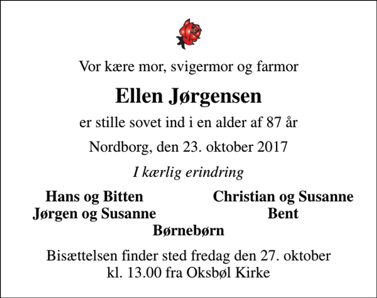 <p>Vor kære mor, svigermor og farmor<br />Ellen Jørgensen<br />er stille sovet ind i en alder af 87 år<br />Nordborg, den 23. oktober 2017<br />I kærlig erindring<br />Hans og Bitten<br />Christian og Susanne<br />Jørgen og Susanne<br />Bent<br />Bisættelsen finder sted fredag den 27. oktober kl. 13.00 fra Oksbøl Kirke</p>