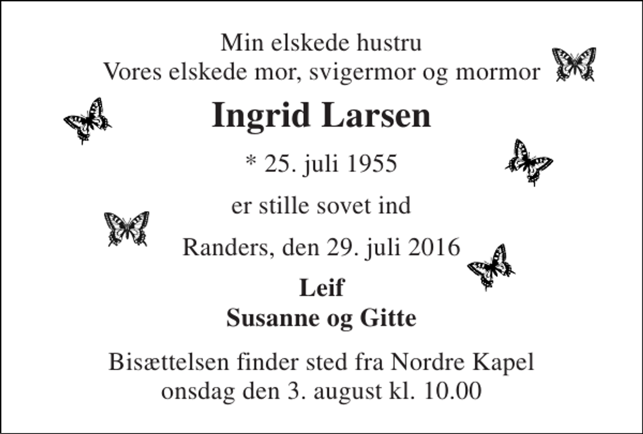 <p>Min elskede hustru Vores elskede mor, svigermor og mormor<br />Ingrid Larsen<br />* 25. juli 1955<br />er stille sovet ind<br />Randers, den 29. juli 2016<br />Leif Susanne og Gitte<br />Bisættelsen finder sted fra Nordre Kapel onsdag den 3. august kl. 10.00</p>