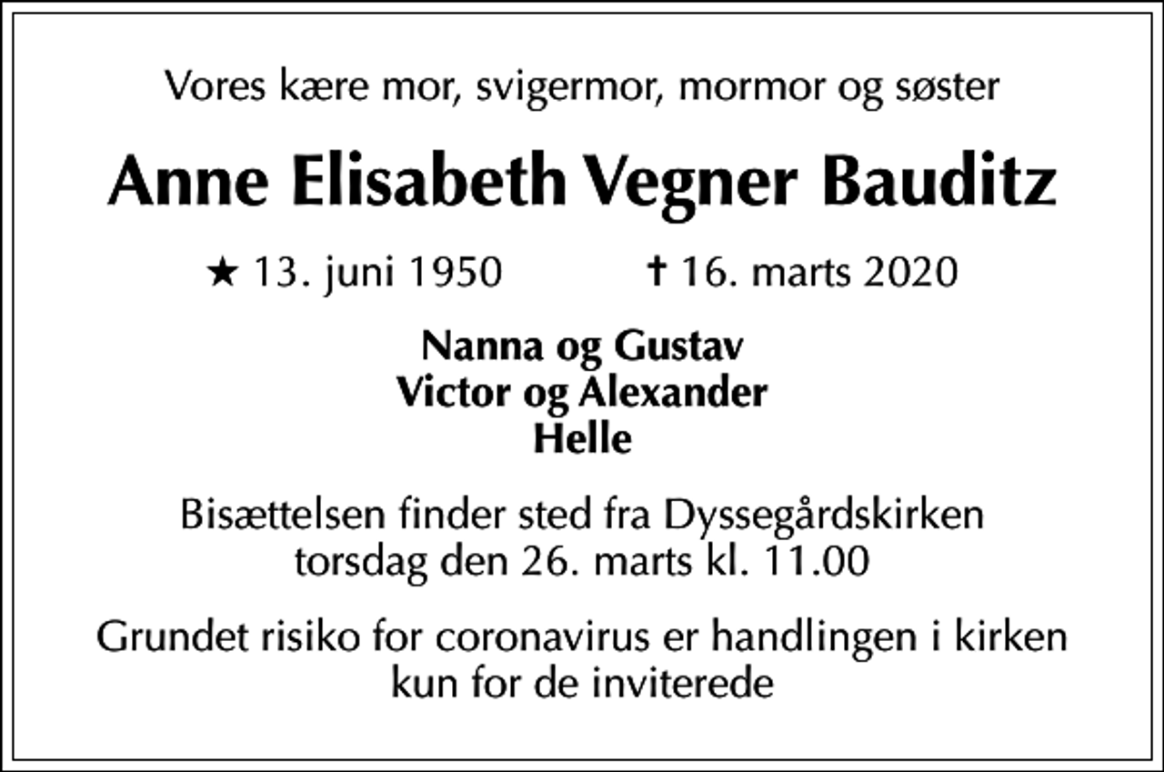 <p>Vores kære mor, svigermor, mormor og søster<br />Anne Elisabeth Vegner Bauditz<br />* 13. juni 1950 ✝ 16. marts 2020<br />Nanna og Gustav Victor og Alexander Helle<br />Bisættelsen finder sted fra Dyssegårdskirken torsdag den 26. marts kl. 11.00<br />Grundet risiko for coronavirus er handlingen i kirken kun for de inviterede</p>