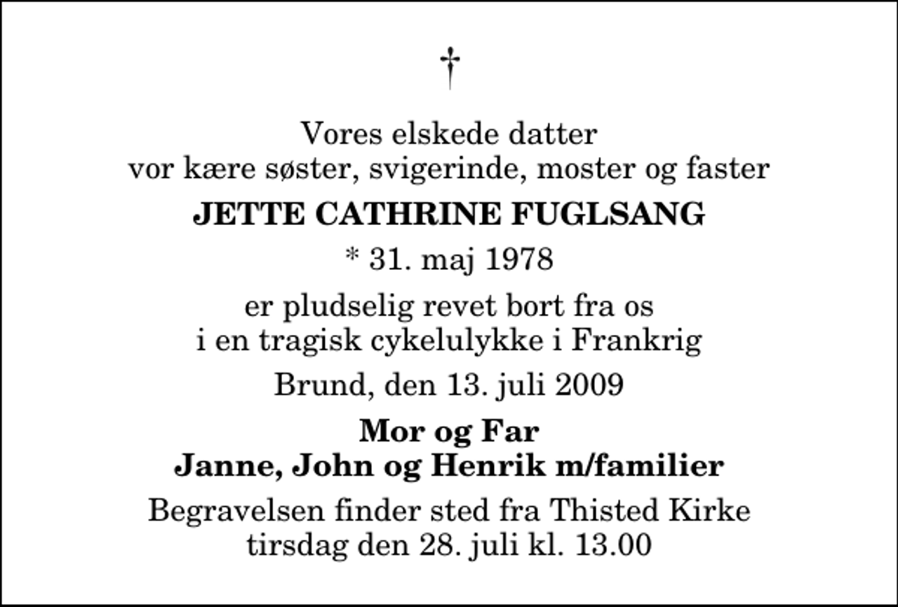 <p>Vores elskede datter vor kære søster, svigerinde, moster og faster<br />Jette Cathrine Fuglsang<br />* 31. maj 1978<br />er pludselig revet bort fra os i en tragisk cykelulykke i Frankrig<br />Brund, den 13. juli 2009<br />Mor og Far Janne, John og Henrik m/familier<br />Bisættelsen finder sted fra Adventkirken tirsdag den 21. juli kl. 0.00</p>