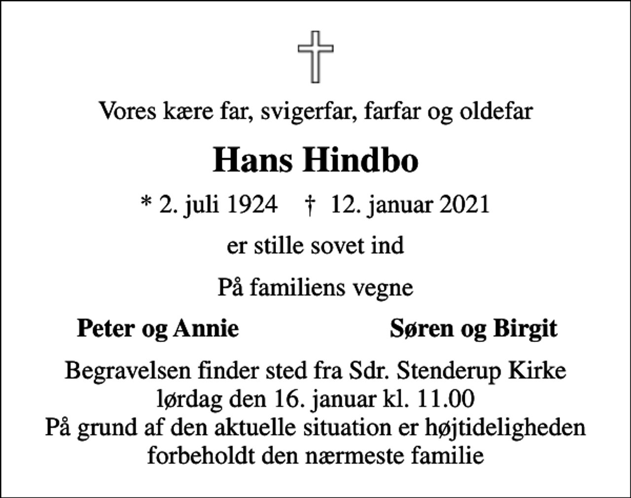 <p>Vores kære far, svigerfar, farfar og oldefar<br />Hans Hindbo<br />* 2. juli 1924 ✝ 12. januar 2021<br />er stille sovet ind<br />På familiens vegne<br />Peter og Annie<br />Søren og Birgit<br />Begravelsen finder sted fra Sdr. Stenderup Kirke lørdag den 16. januar kl. 11.00 På grund af den aktuelle situation er højtideligheden forbeholdt den nærmeste familie</p>