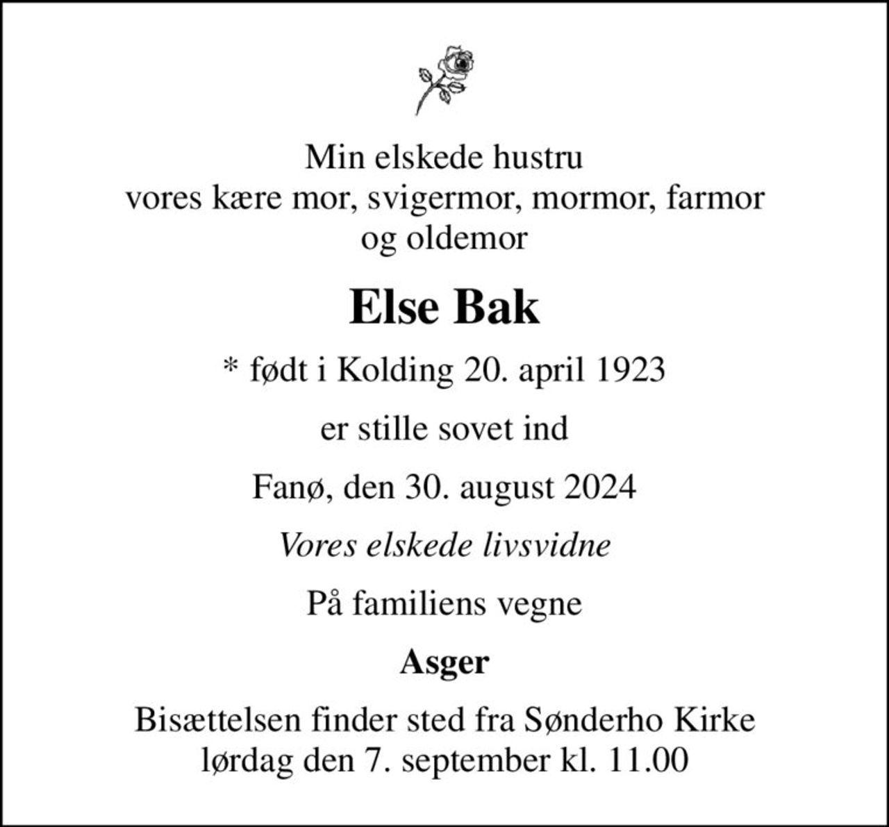 Min elskede hustru vores kære mor, svigermor, mormor, farmor og oldemor
Else Bak
* født i Kolding 20. april 1923
er stille sovet ind
Fanø, den 30. august 2024
Vores elskede livsvidne
På familiens vegne
Asger
Bisættelsen finder sted fra Sønderho Kirke  lørdag den 7. september kl. 11.00