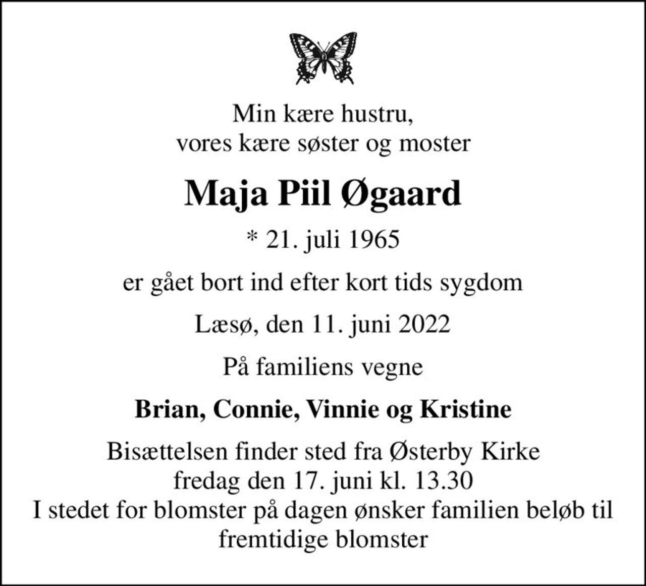 Min kære hustru, vores kære søster og moster
Maja Piil Øgaard
* 21. juli 1965
er gået bort ind efter kort tids sygdom
Læsø, den 11. juni 2022
På familiens vegne
Brian, Connie, Vinnie og Kristine
Bisættelsen finder sted fra Østerby Kirke  fredag den 17. juni kl. 13.30  I stedet for blomster på dagen ønsker familien beløb til fremtidige blomster