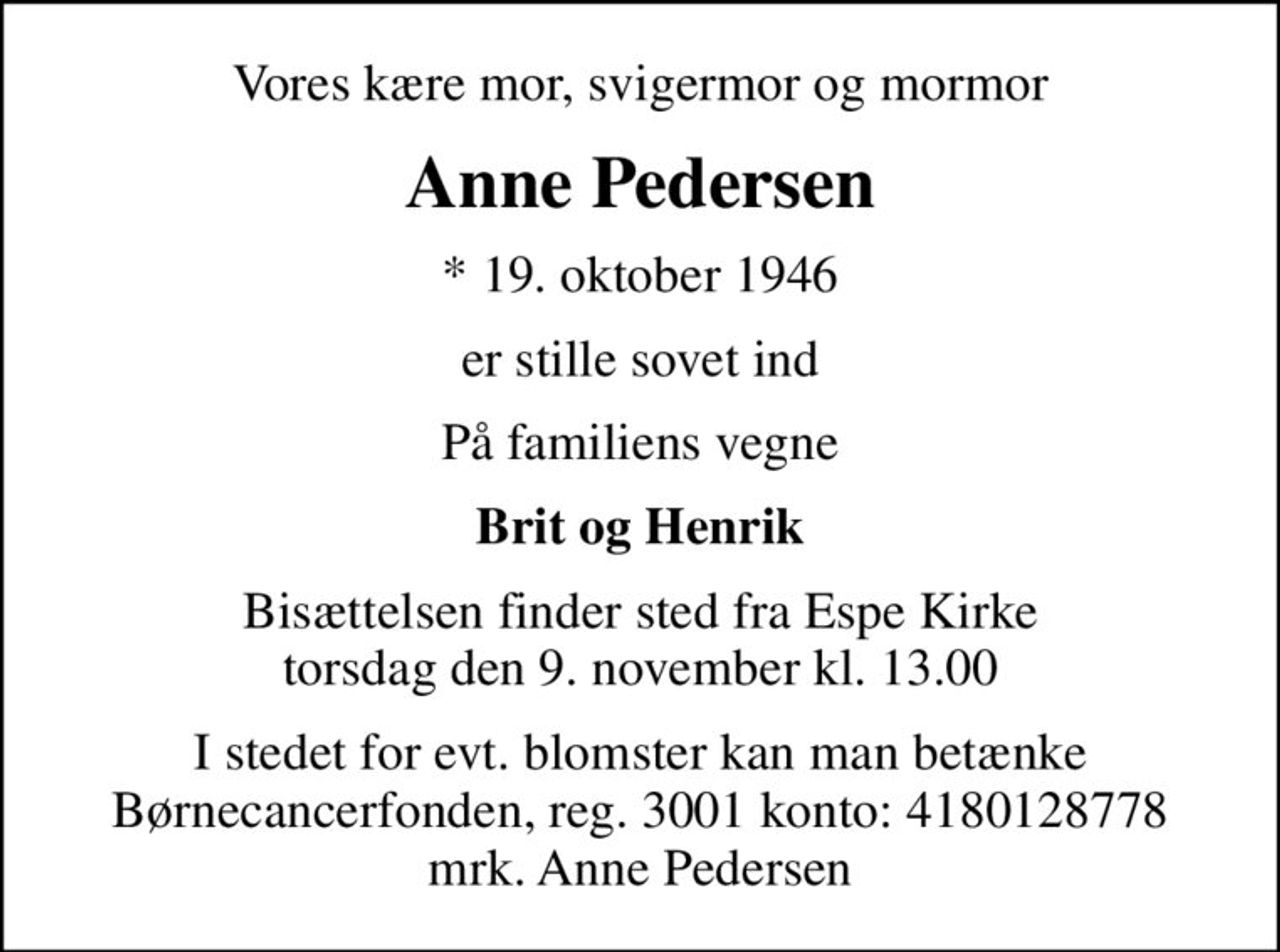 Vores kære mor, svigermor og mormor
Anne Pedersen
* 19. oktober 1946
er stille sovet ind
På familiens vegne
Brit og Henrik
Bisættelsen finder sted fra Espe Kirke  torsdag den 9. november kl. 13.00 
I stedet for evt. blomster kan man betænke
					Børnecancerfonden reg.3001konto:4180128778mrk. Anne
					Pedersen