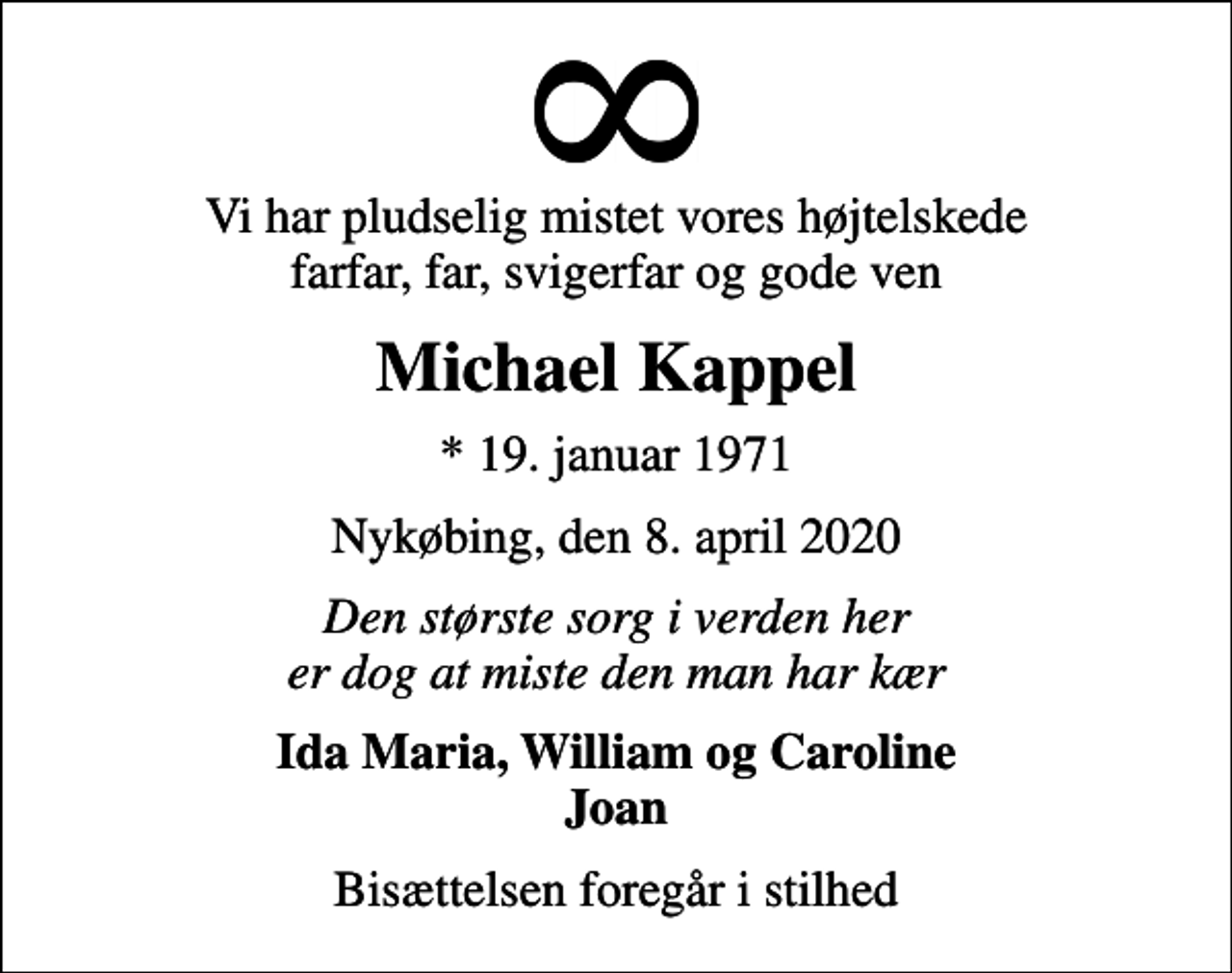 <p>Vi har pludselig mistet vores højtelskede farfar, far, svigerfar og gode ven<br />Michael Kappel<br />* 19. januar 1971<br />Nykøbing, den 8. april 2020<br />Den største sorg i verden her er dog at miste den man har kær<br />Ida Maria, William og Caroline Joan<br />Bisættelsen foregår i stilhed</p>