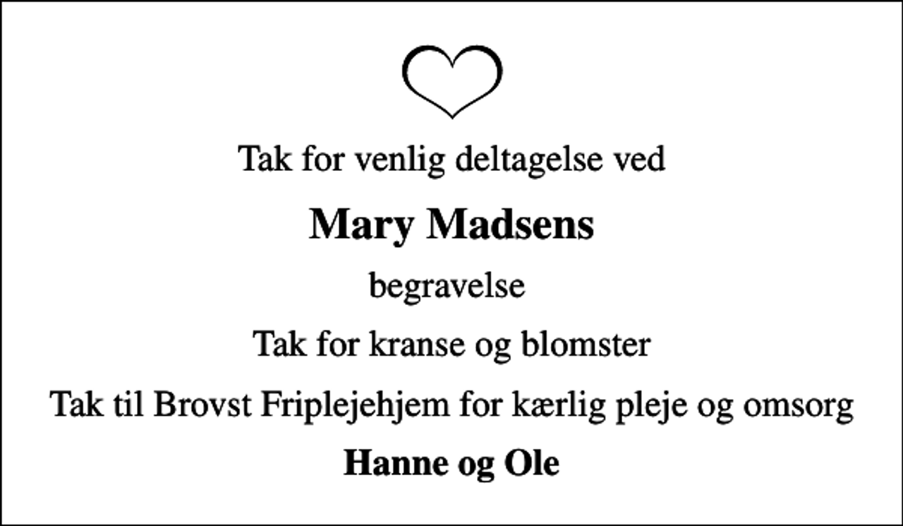 <p>Mary Madsens<br />begravelse<br />Tak for kranse og blomster<br />Tak til Brovst Friplejehjem for kærlig pleje og omsorg<br />Hanne og Ole</p>