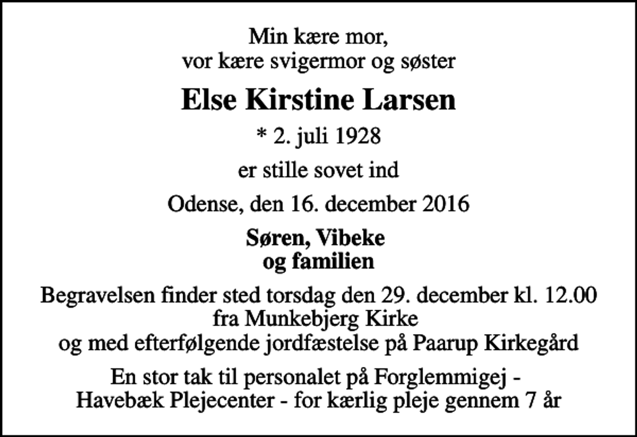 <p>Min kære mor, vor kære svigermor og søster<br />Else Kirstine Larsen<br />* 2. juli 1928<br />er stille sovet ind<br />Odense, den 16. december 2016<br />Søren, Vibeke og familien<br />Begravelsen finder sted torsdag den 29. december kl. 12.00 fra Munkebjerg Kirke og med efterfølgende jordfæstelse på Paarup Kirkegård<br />En stor tak til personalet på Forglemmigej - Havebæk Plejecenter - for kærlig pleje gennem 7 år</p>