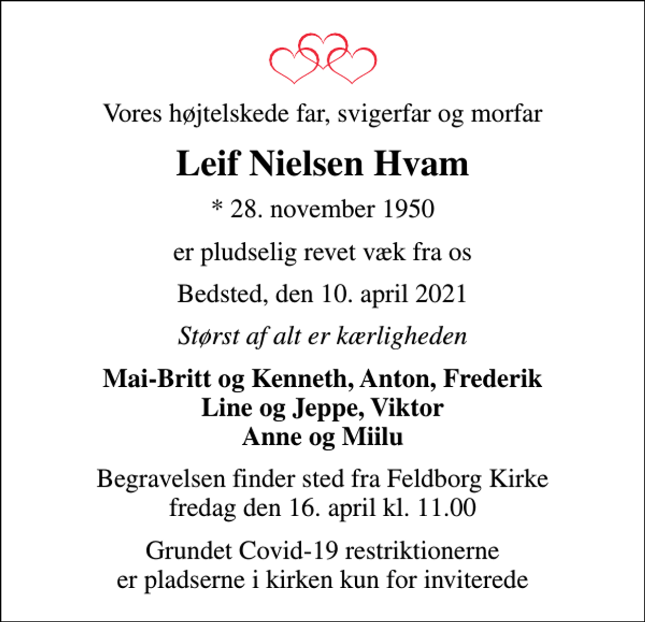 <p>Vores højtelskede far, svigerfar og morfar<br />Leif Nielsen Hvam<br />* 28. november 1950<br />er pludselig revet væk fra os<br />Bedsted, den 10. april 2021<br />Størst af alt er kærligheden<br />Mai-Britt og Kenneth, Anton, Frederik Line og Jeppe, Viktor Anne og Miilu<br />Begravelsen finder sted fra Feldborg Kirke fredag den 16. april kl. 11.00<br />Grundet Covid-19 restriktionerne er pladserne i kirken kun for inviterede</p>