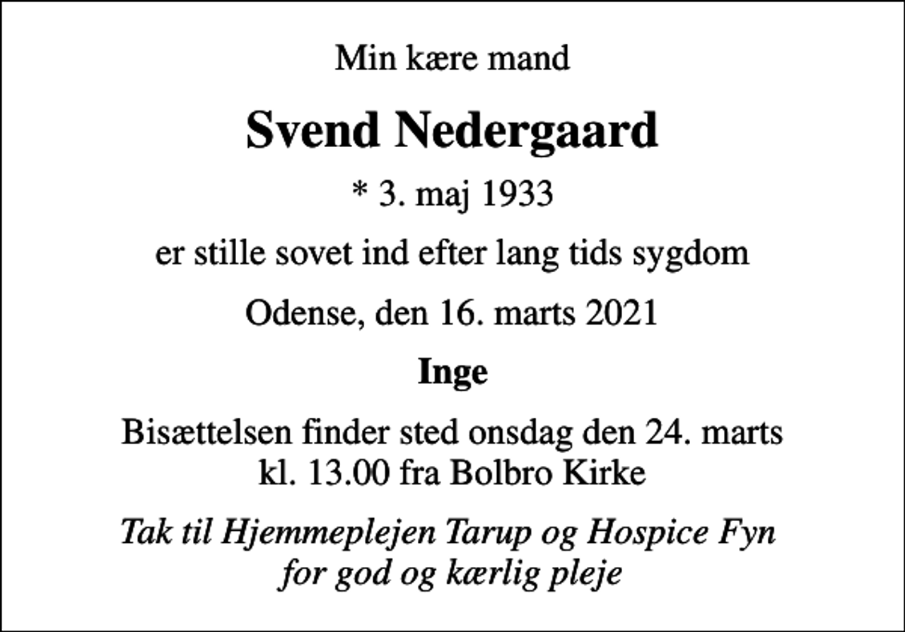 <p>Min kære mand<br />Svend Nedergaard<br />* 3. maj 1933<br />er stille sovet ind efter lang tids sygdom<br />Odense, den 16. marts 2021<br />Inge<br />Bisættelsen finder sted onsdag den 24. marts kl. 13.00 fra Bolbro Kirke<br />Tak til Hjemmeplejen Tarup og Hospice Fyn for god og kærlig pleje</p>