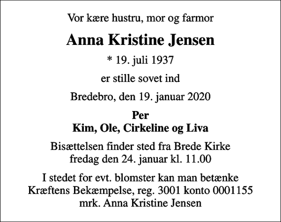 <p>Vor kære hustru, mor og farmor<br />Anna Kristine Jensen<br />* 19. juli 1937<br />er stille sovet ind<br />Bredebro, den 19. januar 2020<br />Per Kim, Ole, Cirkeline og Liva<br />Bisættelsen finder sted fra Brede Kirke fredag den 24. januar kl. 11.00<br />I stedet for evt. blomster kan man betænke<br />Kræftens Bekæmpelse reg.3001konto0001155mrk. Anna Kristine<br />Jensen</p>