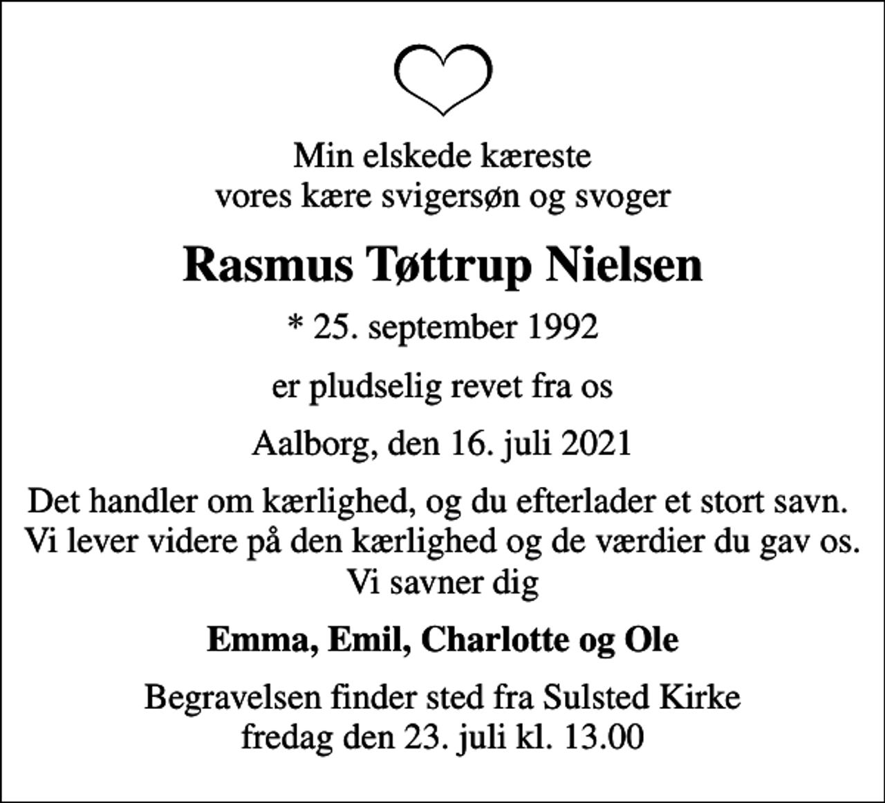 <p>Min elskede kæreste vores kære svigersøn og svoger<br />Rasmus Tøttrup Nielsen<br />* 25. september 1992<br />er pludselig revet fra os<br />Aalborg, den 16. juli 2021<br />Det handler om kærlighed, og du efterlader et stort savn. Vi lever videre på den kærlighed og de værdier du gav os. Vi savner dig<br />Emma, Emil, Charlotte og Ole<br />Begravelsen finder sted fra Sulsted Kirke fredag den 23. juli kl. 13.00</p>