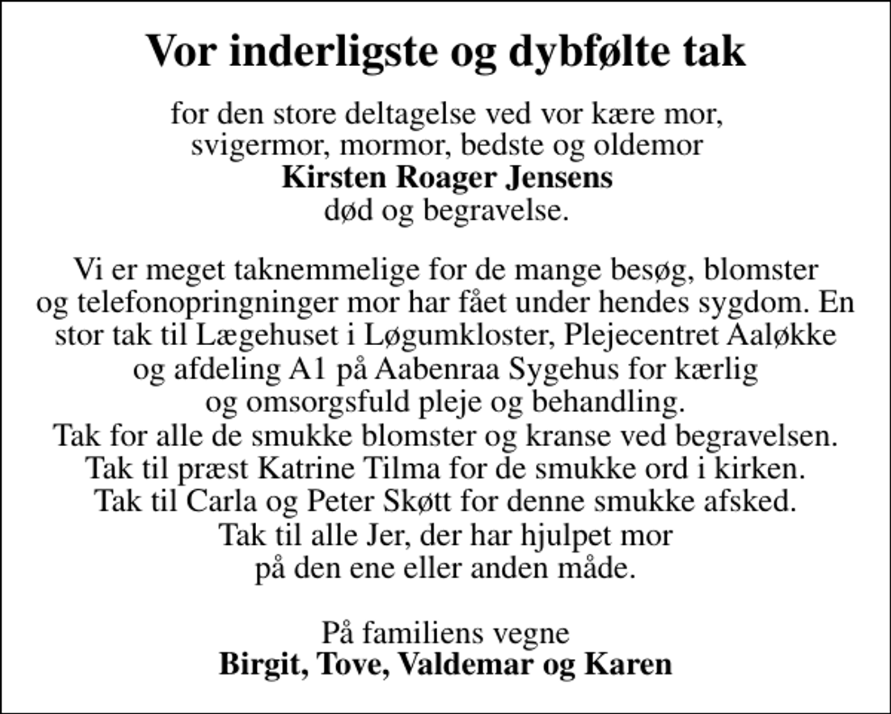 <p>Vor inderligste og dybfølte tak<br />for den store deltagelse ved vor kære mor, svigermor, mormor, bedste og oldemor <em>Kirsten Roager Jensens</em> død og begravelse.<br />Vi er meget taknemmelige for de mange besøg, blomster og telefonopringninger mor har fået under hendes sygdom. En stor tak til Lægehuset i Løgumkloster, Plejecentret Aaløkke og afdeling A 1. på Aabenraa Sygehus for kærlig og omsorgsfuld pleje og behandling. Tak for alle de smukke blomster og kranse ved begravelsen. Tak til præst Katrine Tilma for de smukke ord i kirken. Tak til Carla og Peter Skøtt for denne smukke afsked. Tak til alle Jer, der har hjulpet mor på den ene eller anden måde.<br />På familiens vegne <em>Birgit, Tove, Valdemar og Karen</em></p>