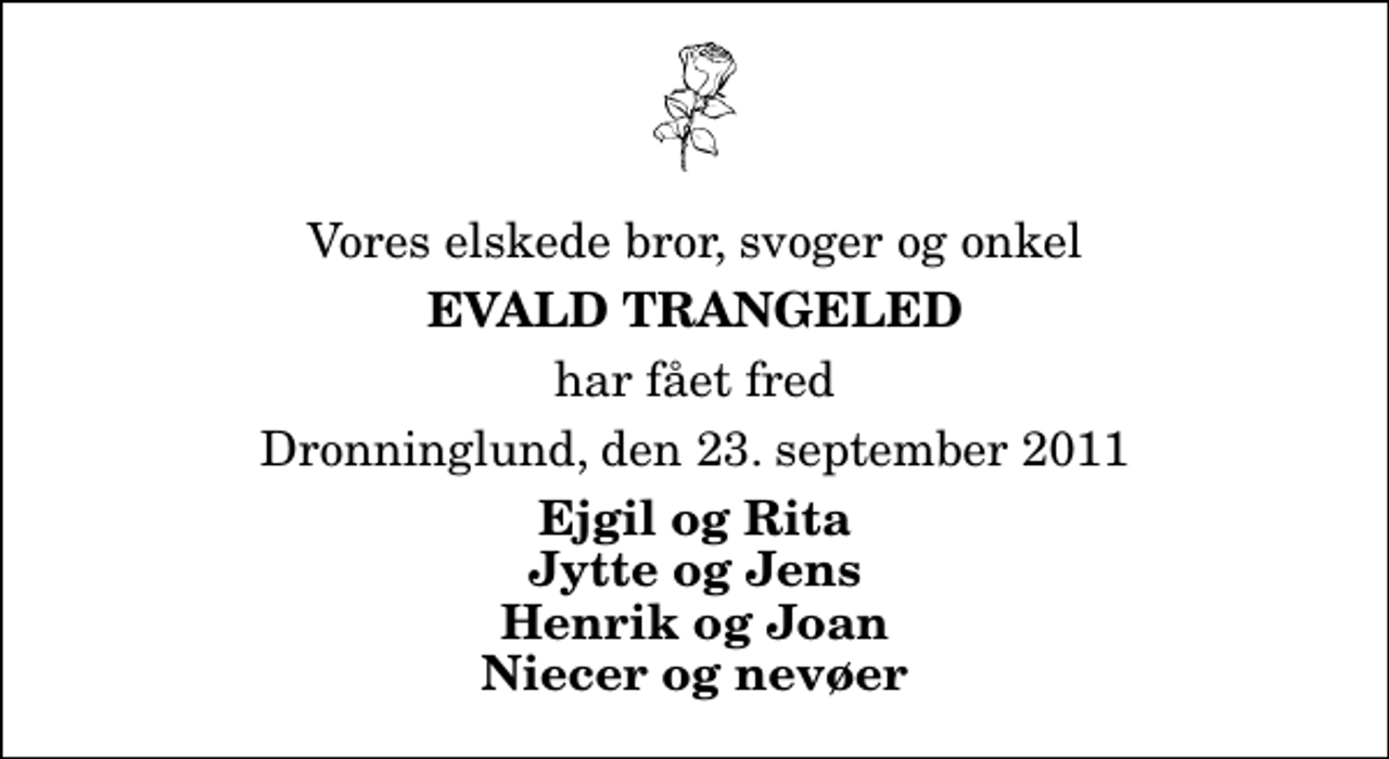 <p>Vores elskede bror, svoger og onkel<br />Evald Trangeled<br />har fået fred<br />Dronninglund, den 23. september 2011<br />Ejgil og Rita Jytte og Jens Henrik og Joan Niecer og nevøer</p>