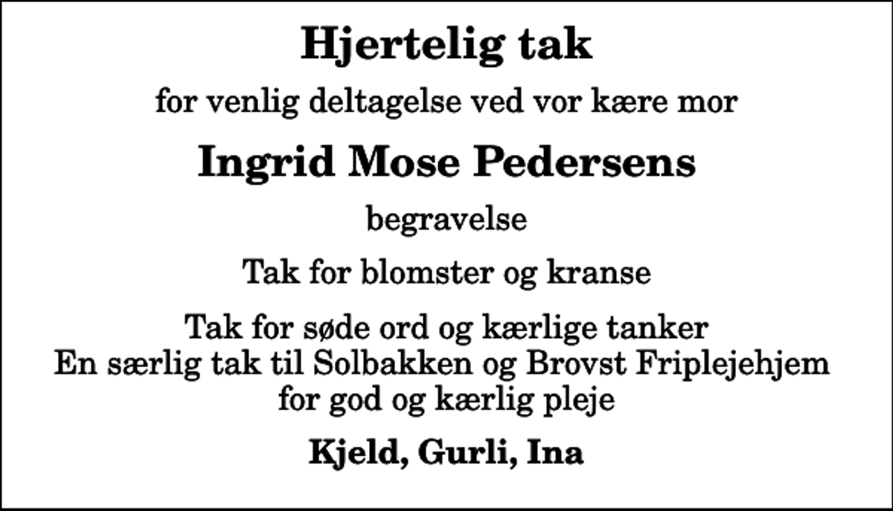 <p>Hjertelig tak<br />for venlig deltagelse ved vor kære mor<br />Ingrid Mose Pedersens<br />begravelse<br />Tak for blomster og kranse<br />Tak for søde ord og kærlige tanker En særlig tak til Solbakken og Brovst Friplejehjem for god og kærlig pleje<br />Kjeld, Gurli, Ina</p>