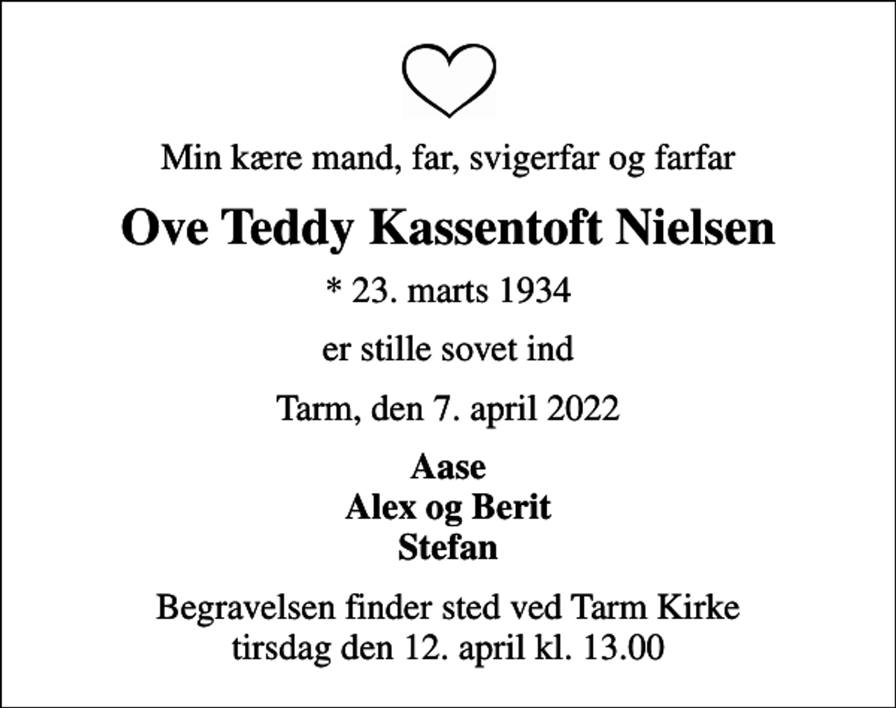<p>Min kære mand, far, svigerfar og farfar<br />Ove Teddy Kassentoft Nielsen<br />* 23. marts 1934<br />er stille sovet ind<br />Tarm, den 7. april 2022<br />Aase Alex og Berit Stefan<br />Begravelsen finder sted ved Tarm Kirke tirsdag den 12. april kl. 13.00</p>
