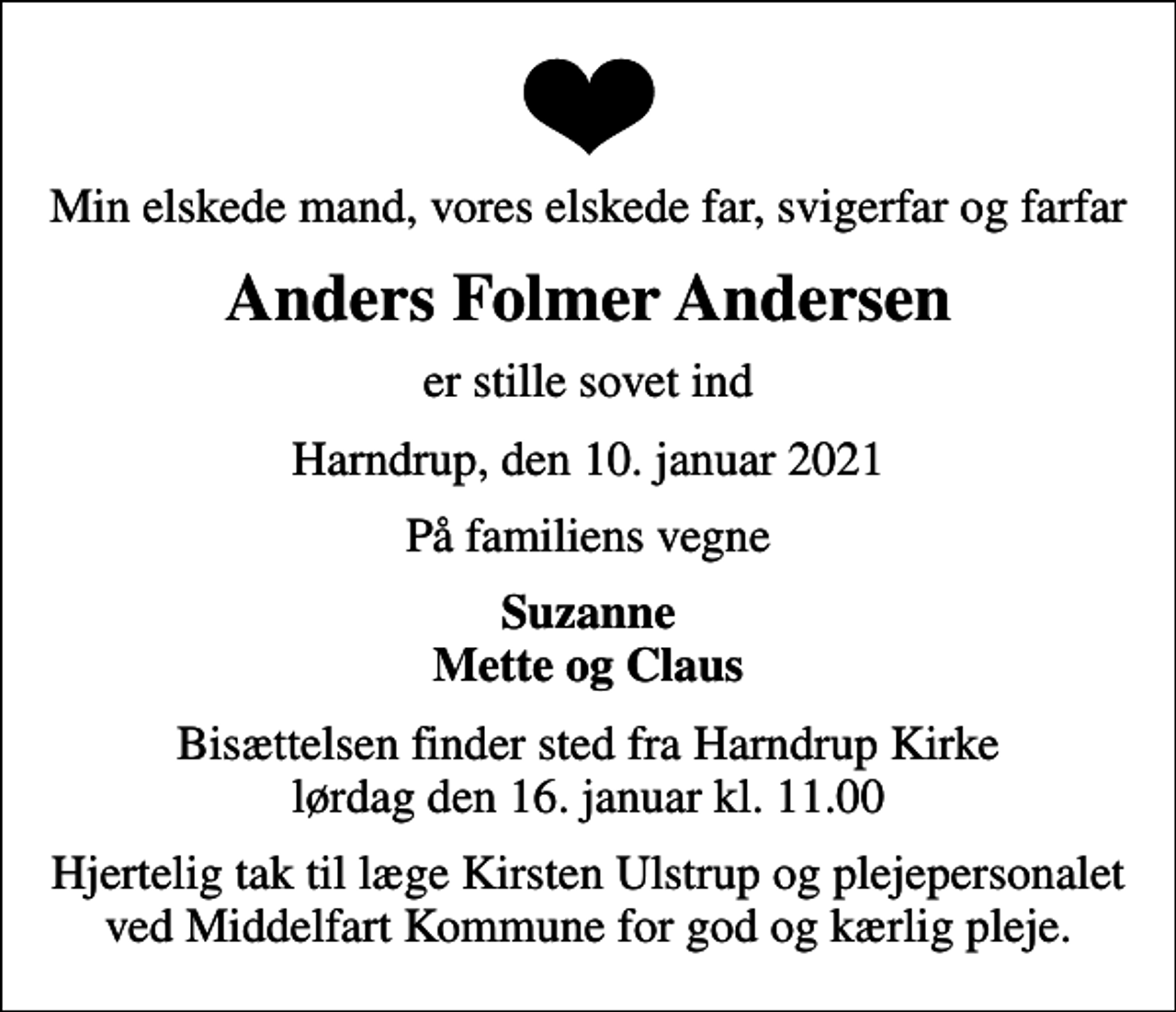 <p>Min elskede mand, vores elskede far, svigerfar og farfar<br />Anders Folmer Andersen<br />er stille sovet ind<br />Harndrup, den 10. januar 2021<br />På familiens vegne<br />Suzanne Mette og Claus<br />Bisættelsen finder sted fra Harndrup Kirke lørdag den 16. januar kl. 11.00<br />Hjertelig tak til læge Kirsten Ulstrup og plejepersonalet ved Middelfart Kommune for god og kærlig pleje.</p>