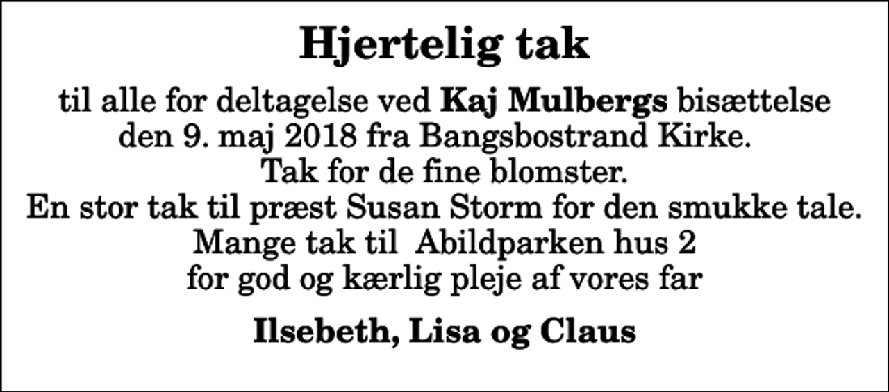 <p>Hjertelig tak<br />til alle for deltagelse ved<em> Kaj Mulbergs</em> bisættelse den 9. maj 2018 fra Bangsbostrand Kirke. Tak for de fine blomster. En stor tak til præst Susan Storm for den smukke tale. Mange tak til Abildparken hus 2 for god og kærlig pleje af vores far<br />Ilsebeth, Lisa og Claus</p>