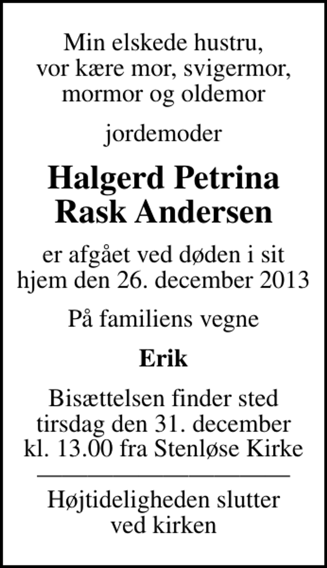 <p>Min elskede hustru, vor kære mor, svigermor, mormor og oldemor<br />jordemoder<br />Halgerd Petrina Rask Andersen<br />er afgået ved døden i sit hjem den 26. december 2013<br />På familiens vegne<br />Erik<br />Bisættelsen finder sted tirsdag den 31. december kl. 13.00 fra Stenløse Kirke Højtideligheden slutter ved kirken</p>