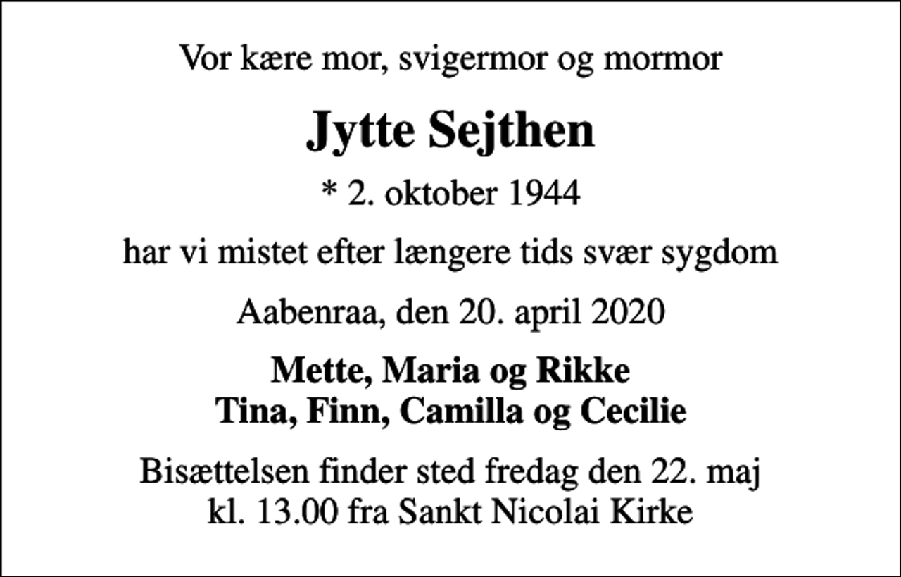 <p>Vor kære mor, svigermor og mormor<br />Jytte Sejthen<br />* 2. oktober 1944<br />har vi mistet efter længere tids svær sygdom<br />Aabenraa, den 20. april 2020<br />Mette, Maria og Rikke Tina, Finn, Camilla og Cecilie<br />Bisættelsen finder sted fredag den 22. maj kl. 13.00 fra Sankt Nicolai Kirke</p>