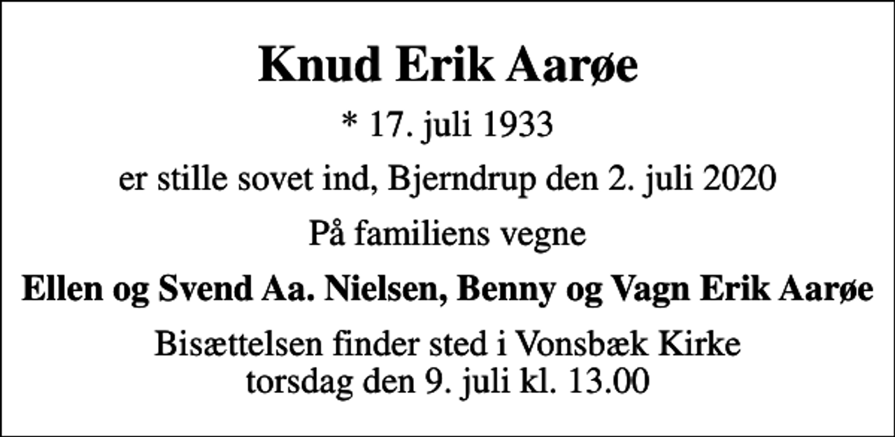 <p>Knud Erik Aarøe<br />* 17. juli 1933<br />er stille sovet ind, Bjerndrup den 2. juli 2020<br />På familiens vegne<br />Ellen og Svend Aa. Nielsen, Benny og Vagn Erik Aarøe<br />Bisættelsen finder sted i Vonsbæk Kirke torsdag den 9. juli kl. 13.00</p>