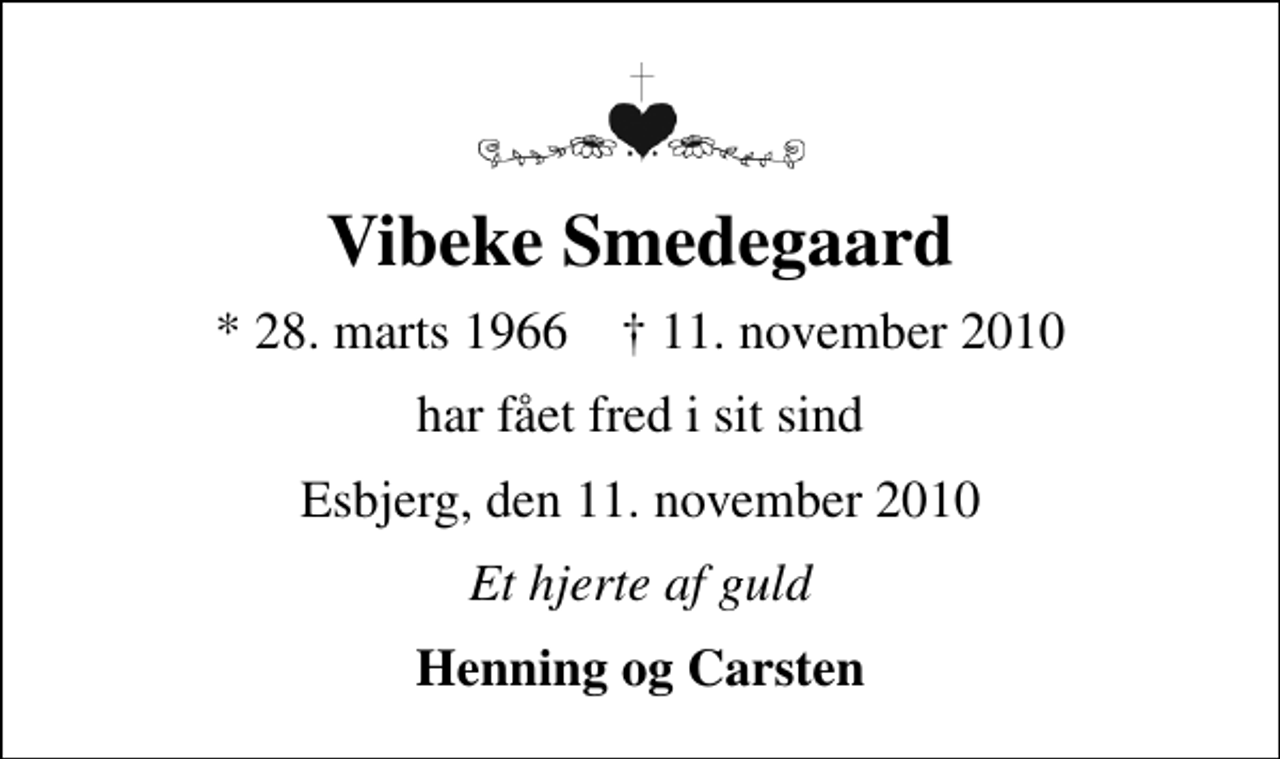 <p>Vibeke Smedegaard<br />* 28. marts 1966 ✝ 11. november 2010<br />har fået fred i sit sind<br />Esbjerg, den 11. november 2010<br />Et hjerte af guld<br />Henning og Carsten</p>