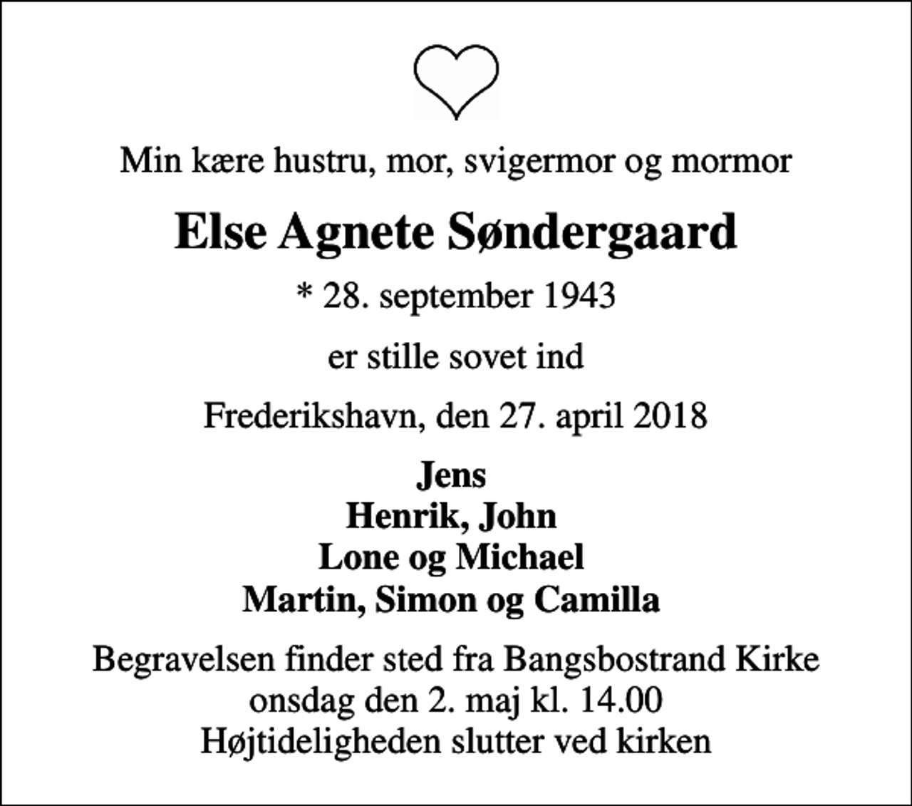 <p>Min kære hustru, mor, svigermor og mormor<br />Else Agnete Søndergaard<br />* 28. september 1943<br />er stille sovet ind<br />Frederikshavn, den 27. april 2018<br />Jens Henrik, John Lone og Michael Martin, Simon og Camilla<br />Begravelsen finder sted fra Bangsbostrand Kirke onsdag den 2. maj kl. 14.00 Højtideligheden slutter ved kirken</p>