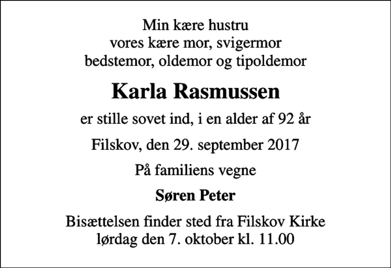 <p>Min kære hustru vores kære mor, svigermor bedstemor, oldemor og tipoldemor<br />Karla Rasmussen<br />er stille sovet ind, i en alder af 92 år<br />Filskov, den 29. september 2017<br />På familiens vegne<br />Søren Peter<br />Bisættelsen finder sted fra Filskov Kirke lørdag den 7. oktober kl. 11.00</p>