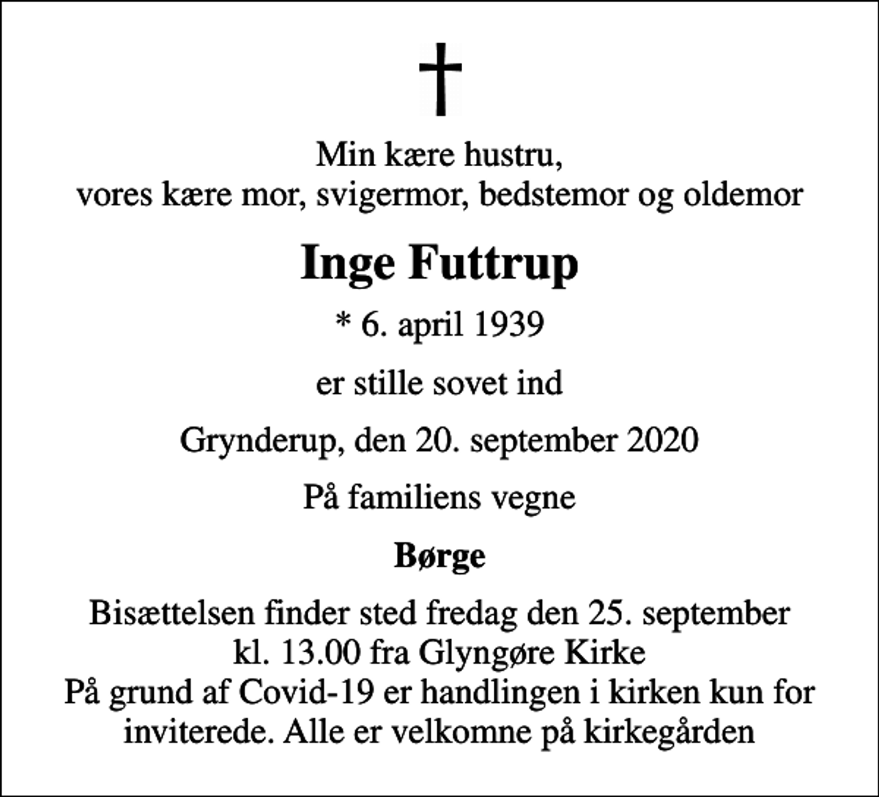 <p>Min kære hustru, vores kære mor, svigermor, bedstemor og oldemor<br />Inge Futtrup<br />* 6. april 1939<br />er stille sovet ind<br />Grynderup, den 20. september 2020<br />På familiens vegne<br />Børge<br />Bisættelsen finder sted fredag den 25. september kl. 13.00 fra Glyngøre Kirke På grund af Covid-19 er handlingen i kirken kun for inviterede. Alle er velkomne på kirkegården</p>