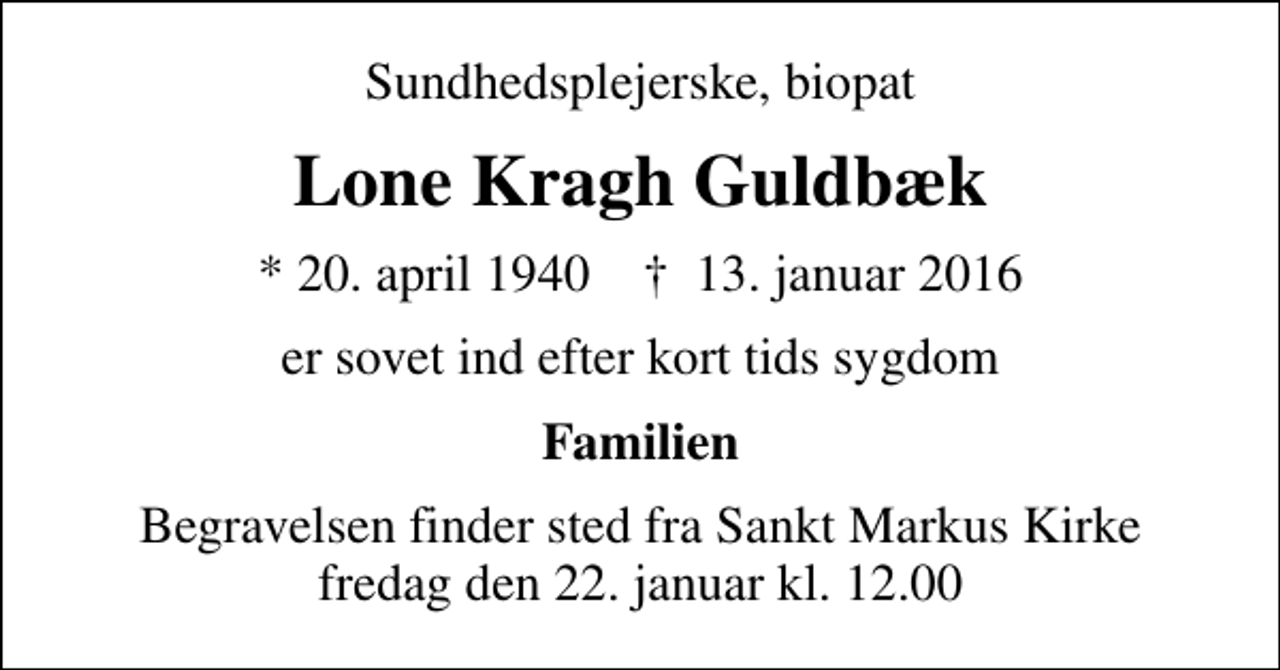 <p>Sundhedsplejerske, biopat<br />Lone Kragh Guldbæk<br />* 20. april 1940 ✝ 13. januar 2016<br />er sovet ind efter kort tids sygdom<br />Familien<br />Begravelsen finder sted fra Sankt Markus Kirke fredag den 22. januar kl. 12.00</p>