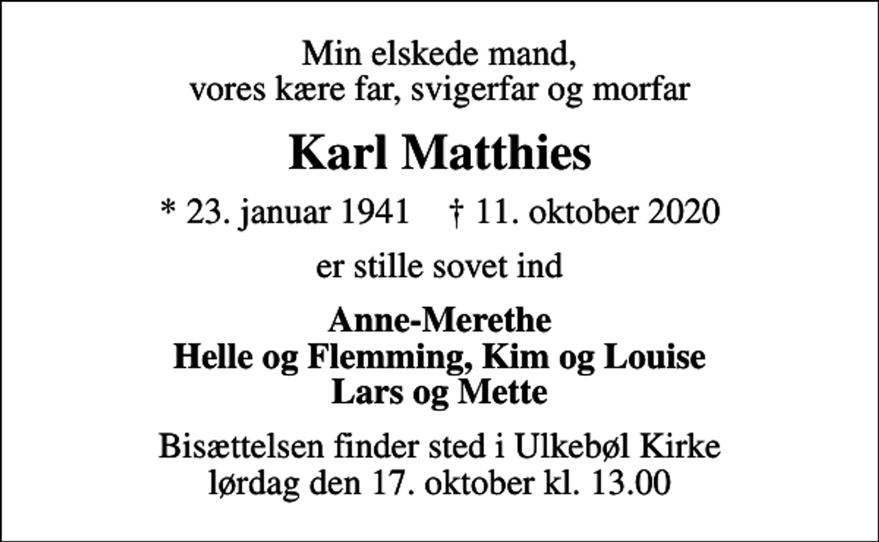 <p>Min elskede mand, vores kære far, svigerfar og morfar<br />Karl Matthies<br />* 23. januar 1941 ✝ 11. oktober 2020<br />er stille sovet ind<br />Anne-Merethe Helle og Flemming, Kim og Louise Lars og Mette<br />Bisættelsen finder sted i Ulkebøl Kirke lørdag den 17. oktober kl. 13.00</p>